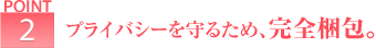 ポイント2 プライバシーを守るため、完全梱包。